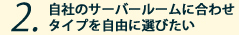 自社のサーバールームに合わせタイプを自由に選びたい