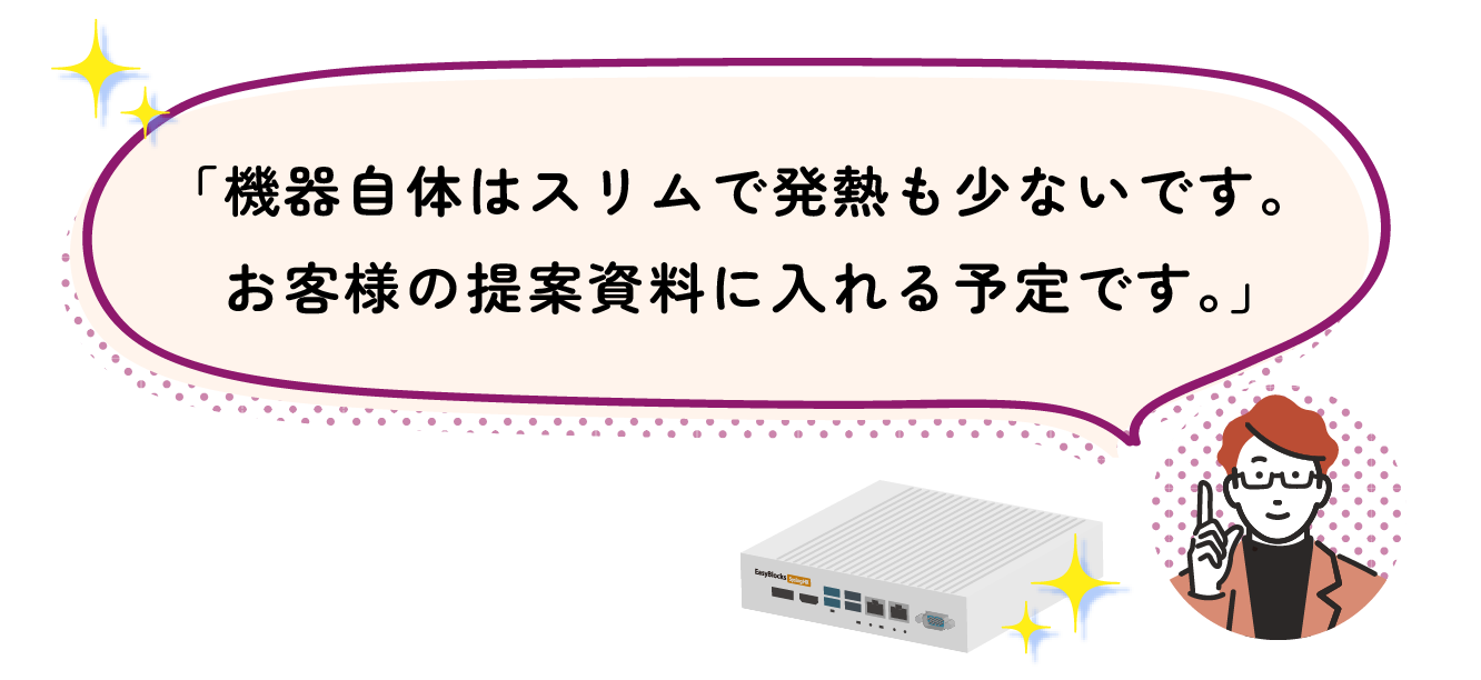 「機器自体はスリムで発熱も少ないです。 お客様の提案資料に入れる予定です。」