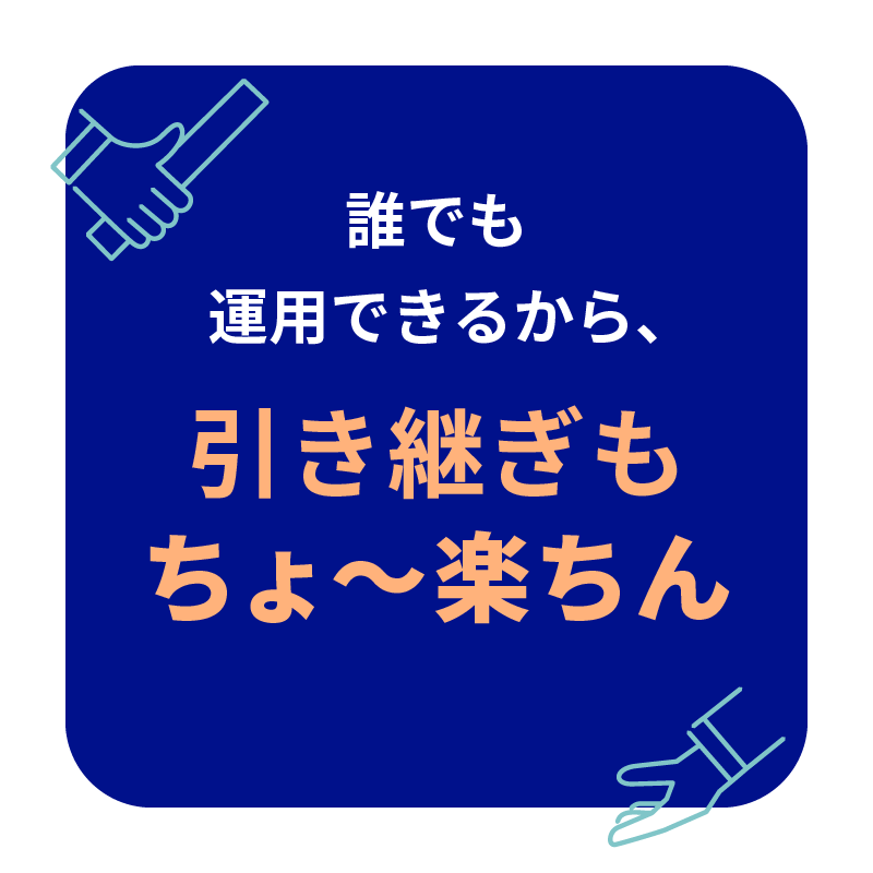 誰でも運用できるから、 引き継ぎも ちょ〜楽ちん