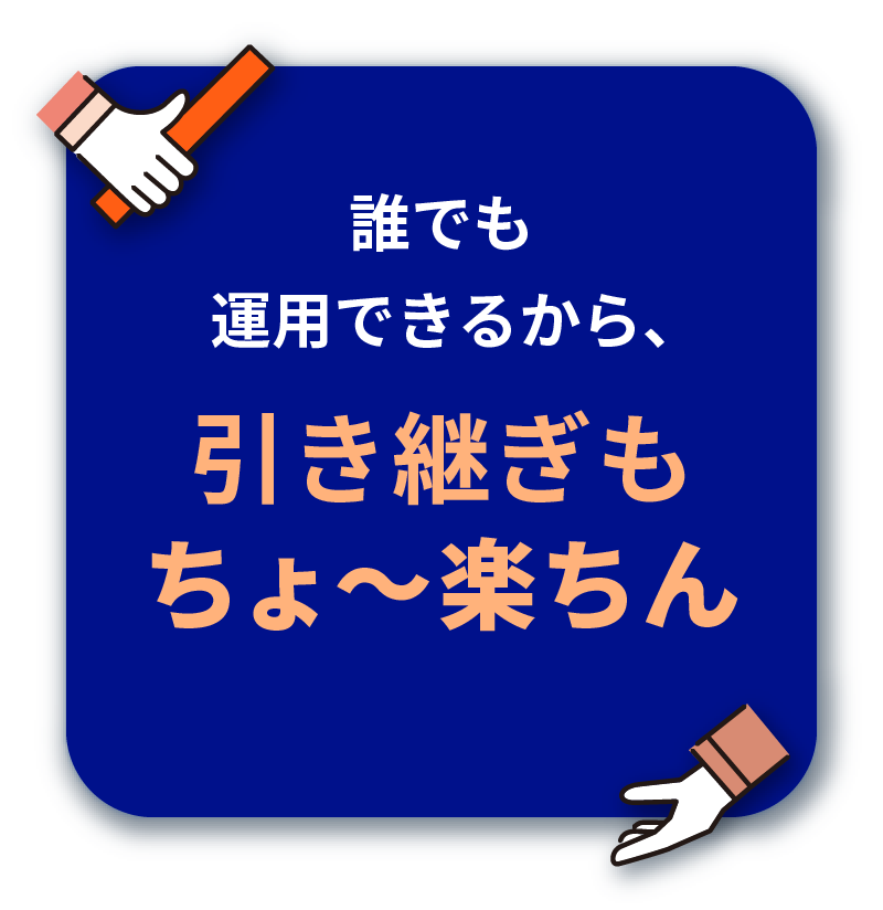 誰でも運用できるから、 引き継ぎも ちょ〜楽ちん